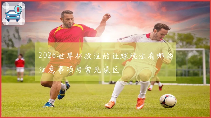 2026世界杯投注的让球玩法有哪些注意事项与常见误区
