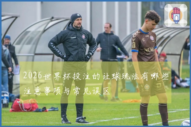 2026世界杯投注的让球玩法有哪些注意事项与常见误区